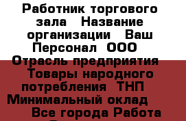 Работник торгового зала › Название организации ­ Ваш Персонал, ООО › Отрасль предприятия ­ Товары народного потребления (ТНП) › Минимальный оклад ­ 5 000 - Все города Работа » Вакансии   . Астраханская обл.,Астрахань г.